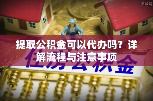 通州提取公积金可以代办吗？详解流程与注意事项