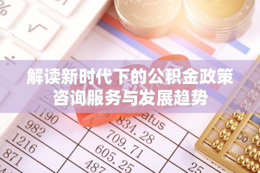 通州解读新时代下的公积金政策咨询服务与发展趋势