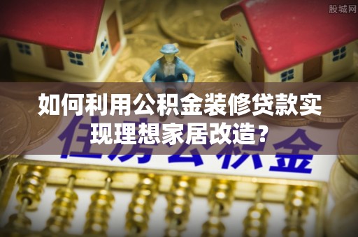 通州如何利用公积金装修贷款实现理想家居改造？