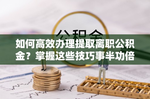 通州如何高效办理提取离职公积金？掌握这些技巧事半功倍