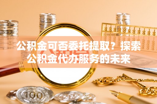 通州公积金可否委托提取？探索公积金代办服务的未来