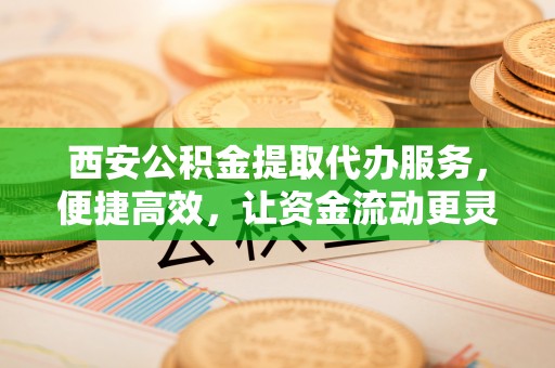 通州西安公积金提取代办服务，便捷高效，让资金流动更灵活