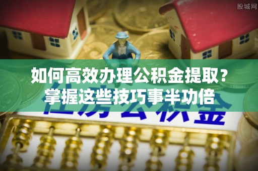 通州如何高效办理公积金提取？掌握这些技巧事半功倍