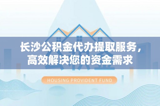 通州长沙公积金代办提取服务，高效解决您的资金需求