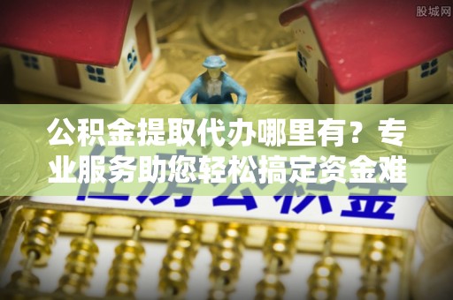 通州公积金提取代办哪里有？专业服务助您轻松搞定资金难题